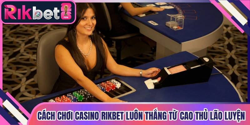 Cách Chơi Casino Rikbet Luôn Thắng Từ Cao Thủ Lão Luyện