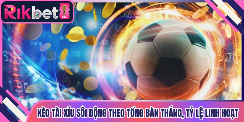 Kèo tài xỉu sôi động theo tổng bàn thắng, tỷ lệ linh hoạt